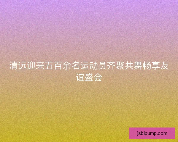 清远迎来五百余名运动员齐聚共舞畅享友谊盛会