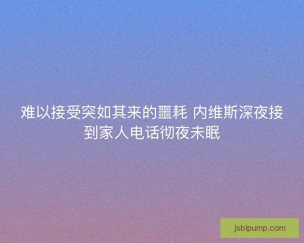 难以接受突如其来的噩耗 内维斯深夜接到家人电话彻夜未眠